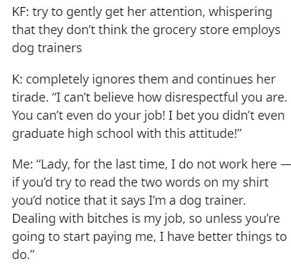 document - Kf try to gently get her attention, whispering that they don't think the grocery store employs dog trainers K completely ignores them and continues her tirade. I can't believe how disrespectful you are. You can't even do your job! I bet you did