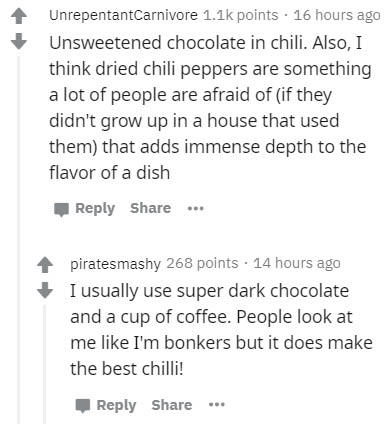 document - UnrepentantCarnivore points 16 hours ago Unsweetened chocolate in chili. Also, I think dried chili peppers are something a lot of people are afraid of if they didn't grow up in a house that used them that adds immense depth to the flavor of a d