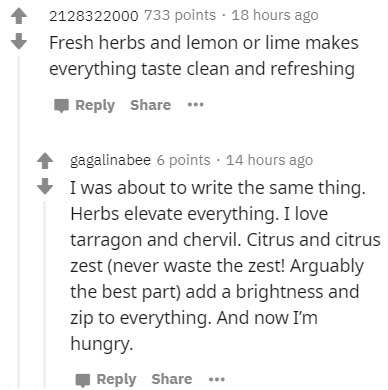 document - 2128322000 733 points . 18 hours ago Fresh herbs and lemon or lime makes everything taste clean and refreshing ... gagalinabee 6 points . 14 hours ago I was about to write the same thing. Herbs elevate everything. I love tarragon and chervil. C