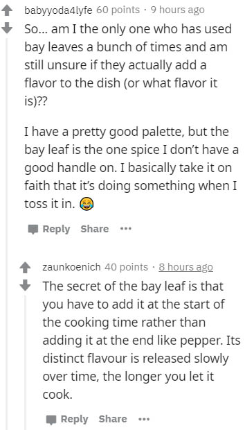 document - babyyoda4lyfe 60 points . 9 hours ago So... am I the only one who has used bay leaves a bunch of times and am still unsure if they actually add a flavor to the dish or what flavor it is?? I have a pretty good palette, but the bay leaf is the on
