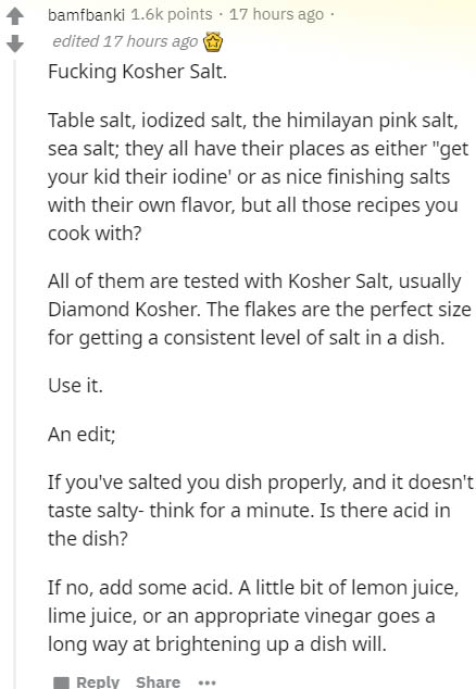 document - bamfbanki points 17 hours ago edited 17 hours ago Fucking Kosher Salt. Table salt, iodized salt, the himilayan pink salt, sea salt; they all have their places as either "get your kid their iodine' or as nice finishing salts with their own flavo