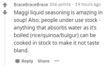 handwriting - BraceBraceBrace 356 points 19 hours ago Maggi liquid seasoning is amazing in soup! Also, people under use stock anything that absorbs water as it's boiled ricequinoabulgur can be cooked in stock to make it not taste bland. ...