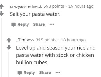 document - crazyassredneck 598 points . 19 hours ago Salt your pasta water. _Timboss 315 points. 18 hours ago Level up and season your rice and pasta water with stock or chicken bullion cubes