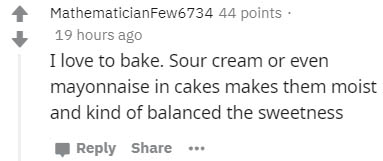 number - MathematicianFew6734 44 points 19 hours ago I love to bake. Sour cream or even mayonnaise in cakes makes them moist and kind of balanced the sweetness