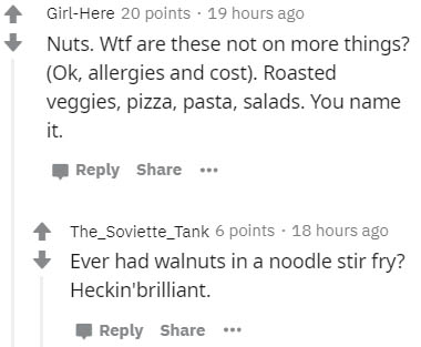 number - GirlHere 20 points . 19 hours ago Nuts. Wtf are these not on more things? Ok, allergies and cost. Roasted veggies, pizza, pasta, salads. You name it. ... The_Soviette_Tank 6 points . 18 hours ago Ever had walnuts in a noodle stir fry? Heckin'bril