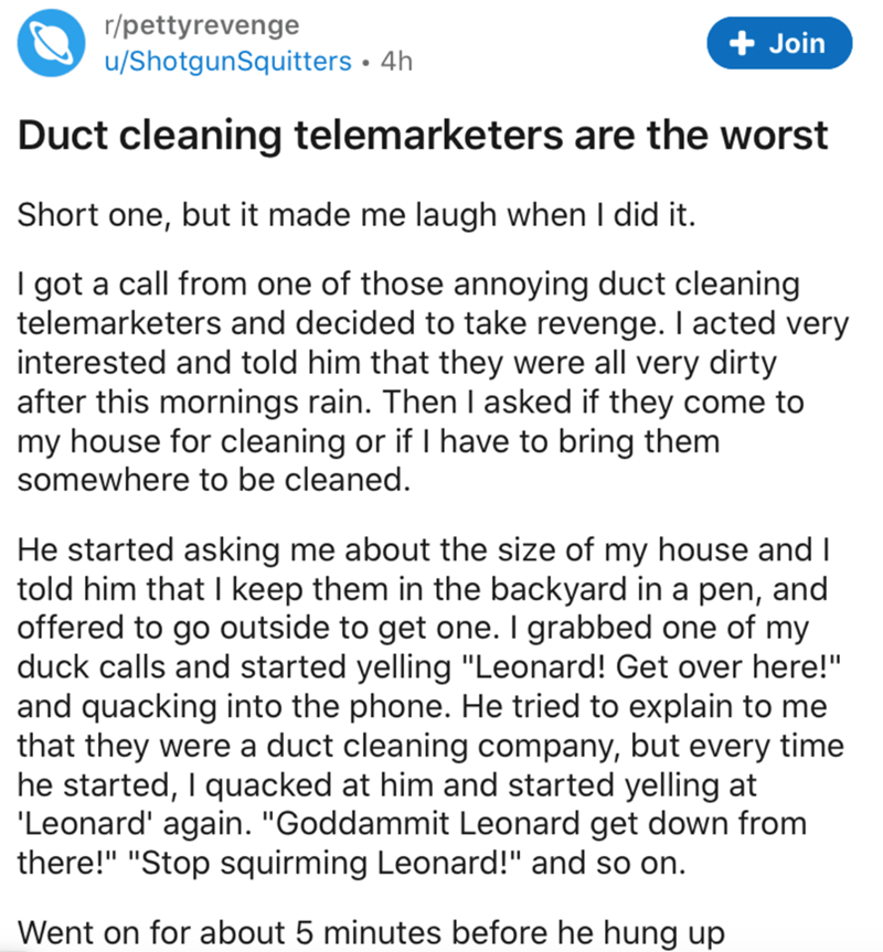 document - rpettyrevenge uShotgunSquitters 4h Join Duct cleaning telemarketers are the worst Short one, but it made me laugh when I did it. I got a call from one of those annoying duct cleaning telemarketers and decided to take revenge. I acted very inter