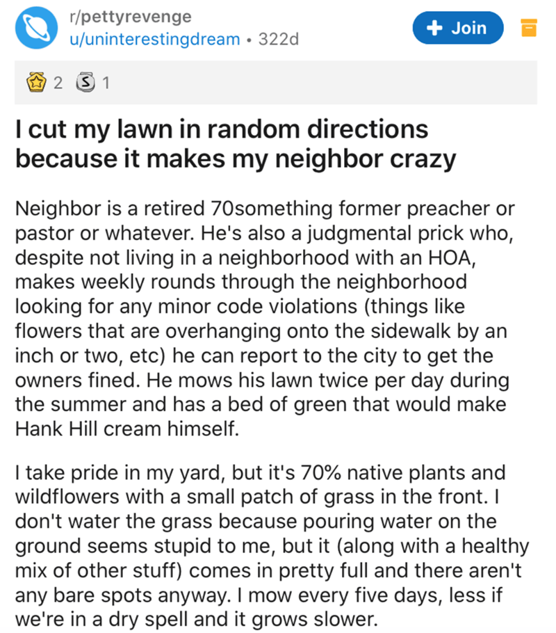 document - rpettyrevenge uuninterestingdream 322d Join 2 S1 I cut my lawn in random directions because it makes my neighbor crazy Neighbor is a retired 70something former preacher or pastor or whatever. He's also a judgmental prick who, despite not living