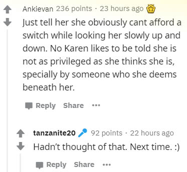 document - Ankievan 236 points 23 hours ago Just tell her she obviously cant afford a switch while looking her slowly up and down. No Karen to be told she is not as privileged as she thinks she is, specially by someone who she deems beneath her. tanzanite