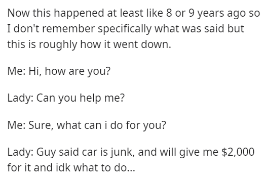 document - Now this happened at least 8 or 9 years ago so I don't remember specifically what was said but this is roughly how it went down. Me Hi, how are you? Lady Can you help me? Me Sure, what can i do for you? Lady Guy said car is junk, and will give 