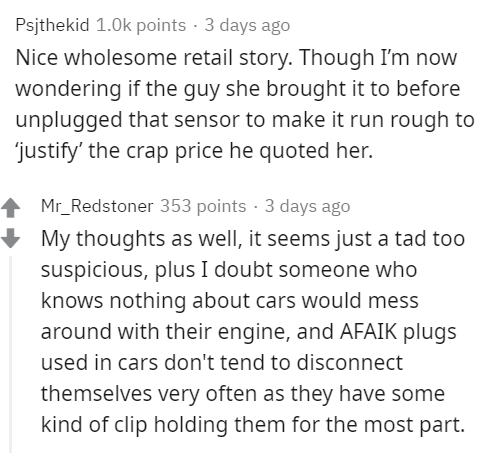 angle - Psjthekid points. 3 days ago Nice wholesome retail story. Though I'm now wondering if the guy she brought it to before unplugged that sensor to make it run rough to "justify' the crap price he quoted her. Mr_Redstoner 353 points. 3 days ago My tho