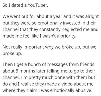 document - So I dated a YouTuber. We went out for about a year and it was alright but they were so emotionally invested in their channel that they constantly neglected me and made me feel I wasn't a priority. Not really important why we broke up, but we b