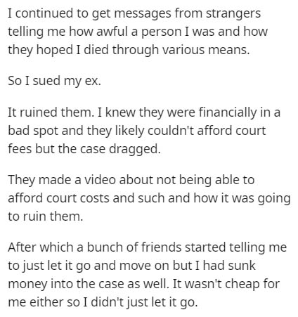 document - I continued to get messages from strangers telling me how awful a person I was and how they hoped I died through various means. So I sued my ex. It ruined them. I knew they were financially in a bad spot and they ly couldn't afford court fees b