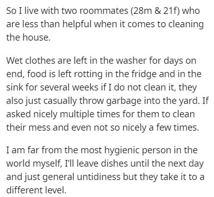 document - So I live with two roommates 28m & 21f who are less than helpful when it comes to cleaning the house. Wet clothes are left in the washer for days on end, food is left rotting in the fridge and in the sink for several weeks if I do not clean it,