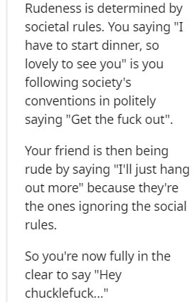 handwriting - Rudeness is determined by societal rules. You saying "I have to start dinner, so lovely to see you" is you ing society's conventions in politely saying "Get the fuck out". Your friend is then being rude by saying "I'll just hang out more" be