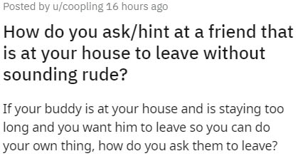 handwriting - Posted by ucoopling 16 hours ago How do you askhint at a friend that is at your house to leave without sounding rude? If your buddy is at your house and is staying too long and you want him to leave so you can do your own thing, how do you a