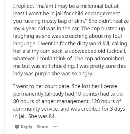 document - I replied, "ma'am I may be a millennial but at least I won't be in jail for child endangerment you fucking musty bag of skin." She didn't realize my 4 year old was in the car. The cop busted up laughing as she was screeching about my foul langu