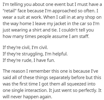 document - I'm telling you about one event but I must have a "retail" face because I'm approached so often. I wear a suit at work. When I call in at any shop on the way home I leave my jacket in the car so I'm just wearing a shirt and tie. I couldn't tell
