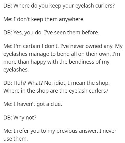 document - Db Where do you keep your eyelash curlers? Me I don't keep them anywhere. Db Yes, you do. I've seen them before. Me I'm certain I don't. I've never owned any. My eyelashes manage to bend all on their own. I'm more than happy with the bendiness 