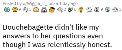 icon - Posted by uWiggle_it_loose 1 day ago 1923 Oc 5 F 3 93 3 Douchebagette didn't my answers to her questions even though I was relentlessly honest.