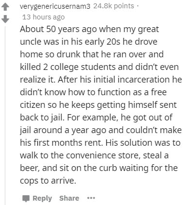 document - verygenericusernam3 points 13 hours ago About 50 years ago when my great uncle was in his early 20s he drove home so drunk that he ran over and killed 2 college students and didn't even realize it. After his initial incarceration he didn't know