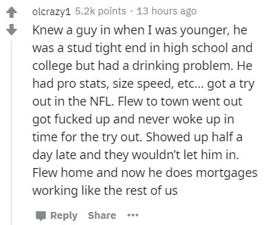 handwriting - olcrazy1 points . 13 hours ago Knew a guy in when I was younger, he was a stud tight end in high school and college but had a drinking problem. He had pro stats, size speed, etc... got a try out in the Nfl. Flew to town went out got fucked u