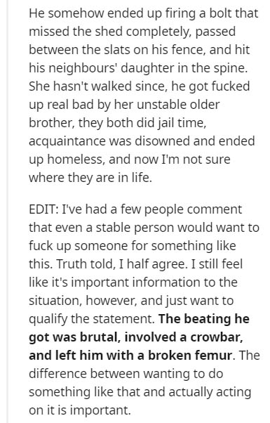 document - He somehow ended up firing a bolt that missed the shed completely, passed between the slats on his fence, and hit his neighbours' daughter in the spine. She hasn't walked since, he got fucked up real bad by her unstable older brother, they both