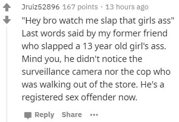 number - Jruiz52896 167 points . 13 hours ago "Hey bro watch me slap that girls ass" Last words said by my former friend who slapped a 13 year old girl's ass. Mind you, he didn't notice the surveillance camera nor the cop who was walking out of the store.