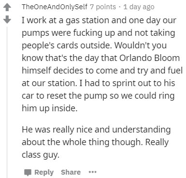 document - TheOneAndOnlySelf 7 points 1 day ago I work at a gas station and one day our pumps were fucking up and not taking people's cards outside. Wouldn't you know that's the day that Orlando Bloom himself decides to come and try and fuel at our statio