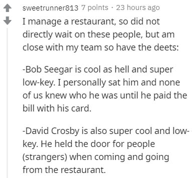 document - sweetrunner813 7 points . 23 hours ago I manage a restaurant, so did not directly wait on these people, but am close with my team so have the deets Bob Seegar is cool as hell and super lowkey. I personally sat him and none of us knew who he was