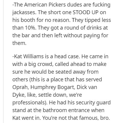 document - The American Pickers dudes are fucking jackasses. The short one Stood Up on his booth for no reason. They tipped less than 10%. They got a round of drinks at the bar and then left without paying for them. Kat Williams is a head case. He came in
