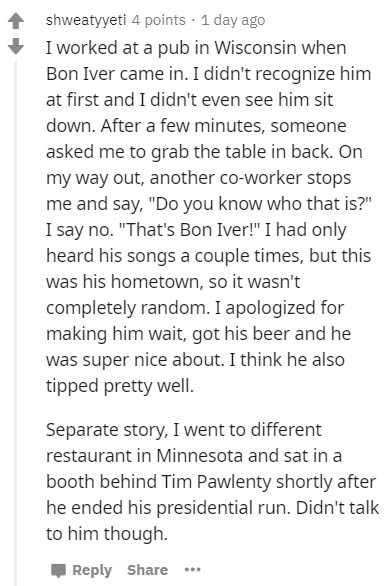 Upbringing - shweatyyeti 4 points . 1 day ago I worked at a pub in Wisconsin when Bon Iver came in. I didn't recognize him at first and I didn't even see him sit down. After a few minutes, someone asked me to grab the table in back. On my way out, another