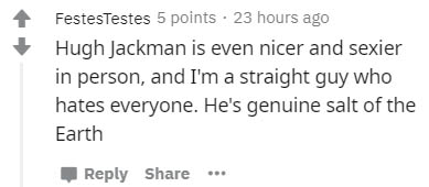 number - FestesTestes 5 points . 23 hours ago Hugh Jackman is even nicer and sexier in person, and I'm a straight guy who hates everyone. He's genuine salt of the Earth