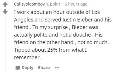 Jim Carrey - Calisvolcomboy 1 point. 5 hours ago I work about an hour outside of Los Angeles and served Justin Bieber and his friend. To my surprise , Bieber was actually polite and not a douche. His friend on the other hand, not so much. Tipped about 25%