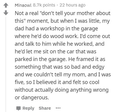 document - Minaowl points 22 hours ago Not a real "don't tell your mother about this" moment, but when I was little, my dad had a workshop in the garage where he'd do wood work. I'd come out and talk to him while he worked, and he'd let me sit on the car 
