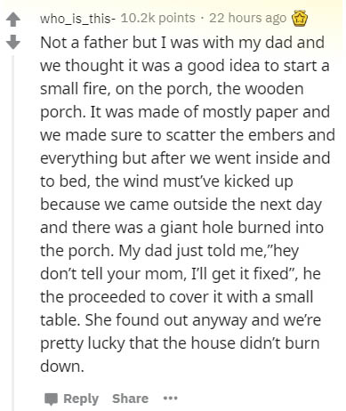 document - who_is_this points . 22 hours ago Not a father but I was with my dad and we thought it was a good idea to start a small fire, on the porch, the wooden porch. It was made of mostly paper and we made sure to scatter the embers and everything but 