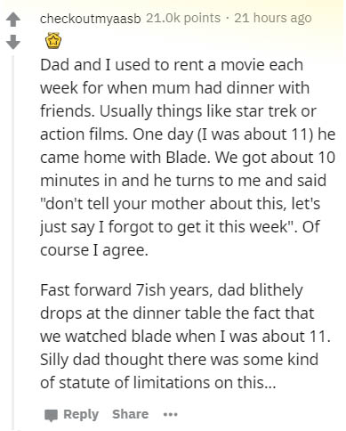 document - checkoutmyaasb 21.ok points. 21 hours ago Dad and I used to rent a movie each week for when mum had dinner with friends. Usually things star trek or action films. One day I was about 11 he came home with Blade. We got about 10 minutes in and he