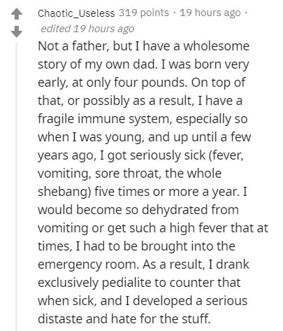 document - Chaotic_Useless 319 points . 19 hours ago edited 19 hours ago Not a father, but I have a wholesome story of my own dad. I was born very early, at only four pounds. On top of that, or possibly as a result, I have a fragile immune system, especia