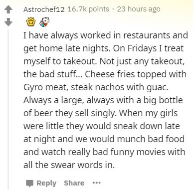 document - Astrochef12 points 23 hours ago I have always worked in restaurants and get home late nights. On Fridays I treat myself to takeout. Not just any takeout, the bad stuff... Cheese fries topped with Gyro meat, steak nachos with guac. Always a larg