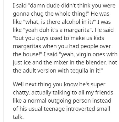 document - I said "damn dude didn't think you were gonna chug the whole thing!" He was "what, is there alcohol in it?" I was "yeah duh it's a margarita". He said "but you guys used to make us kids margaritas when you had people over the house!" I said "ye