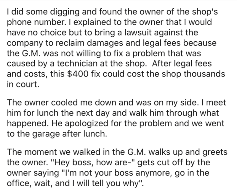 angle - I did some digging and found the owner of the shop's phone number. I explained to the owner that I would have no choice but to bring a lawsuit against the company to reclaim damages and legal fees because the G.M. was not willing to fix a problem 