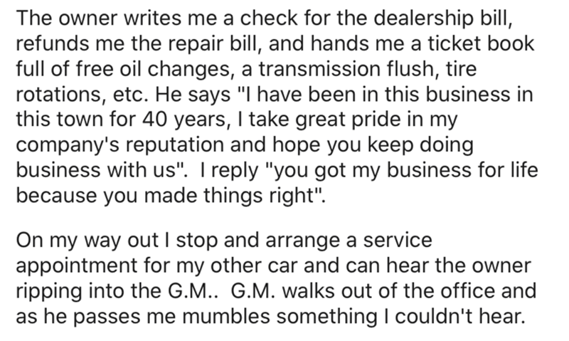 document - The owner writes me a check for the dealership bill, refunds me the repair bill, and hands me a ticket book full of free oil changes, a transmission flush, tire rotations, etc. He says "I have been in this business in this town for 40 years, I 