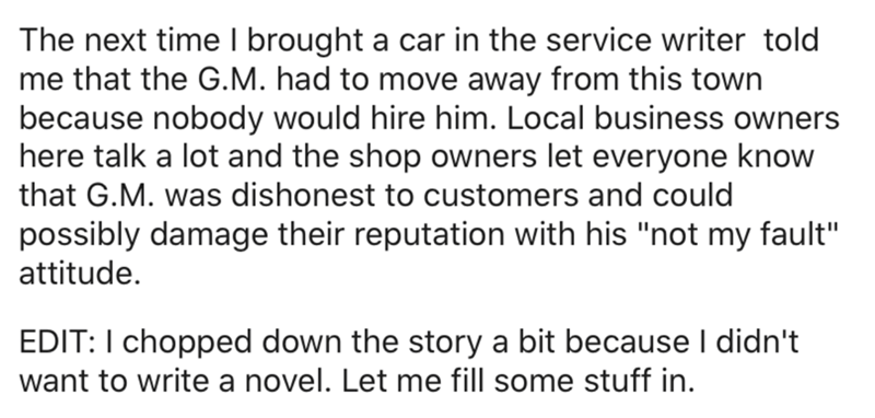 The next time I brought a car in the service writer told me that the G.M. had to move away from this town because nobody would hire him. Local business owners here talk a lot and the shop owners let everyone know that G.M. was dishonest to customers and…