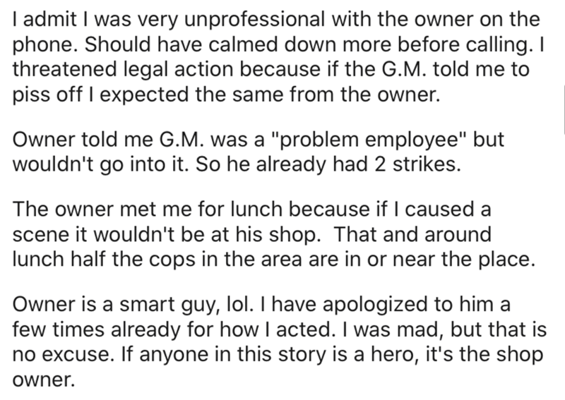 angle - I admit I was very unprofessional with the owner on the phone. Should have calmed down more before calling. I threatened legal action because if the G.M. told me to piss off I expected the same from the owner. Owner told me G.M. was a "problem emp