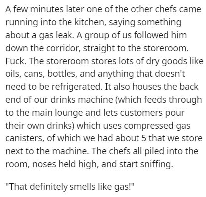 document - A few minutes later one of the other chefs came running into the kitchen, saying something about a gas leak. A group of us ed him down the corridor, straight to the storeroom. Fuck. The storeroom stores lots of dry goods oils, cans, bottles, an