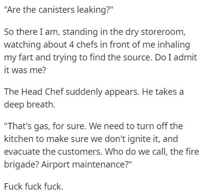 document - Are the canisters leaking?" So there I am, standing in the dry storeroom, watching about 4 chefs in front of me inhaling my fart and trying to find the source. Do I admit it was me? The Head Chef suddenly appears. He takes a deep breath. "That'