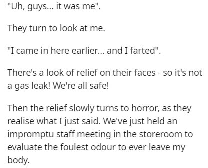 Uh, guys... it was me". They turn to look at me. "I came in here earlier... and I farted". There's a look of relief on their faces so it's not a gas leak! We're all safe! Then the relief slowly turns to horror, as they realise what I just said. We've just