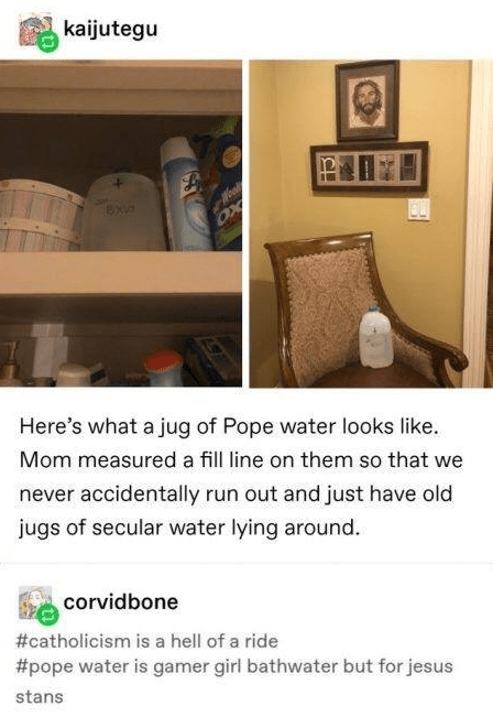 holy water - kaijutegu Oy Here's what a jug of Pope water looks . Mom measured a fill line on them so that we never accidentally run out and just have old jugs of secular water lying around. corvidbone is a hell of a ride water is gamer girl bathwater but
