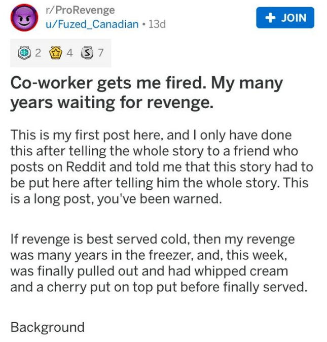 r revenge posts - rPro Revenge uFuzed_Canadian . 13d Join 2 4 3 7 Coworker gets me fired. My many years waiting for revenge. This is my first post here, and I only have done this after telling the whole story to a friend who posts on Reddit and told me th