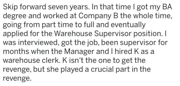 Skip forward seven years. In that time I got my Ba degree and worked at Company B the whole time, going from part time to full and eventually applied for the Warehouse Supervisor position. I was interviewed, got the job, been supervisor for months when th