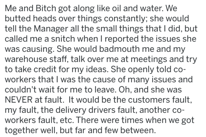 document - Me and Bitch got along oil and water. We butted heads over things constantly; she would tell the Manager all the small things that I did, but called me a snitch when I reported the issues she was causing. She would badmouth me and my warehouse 